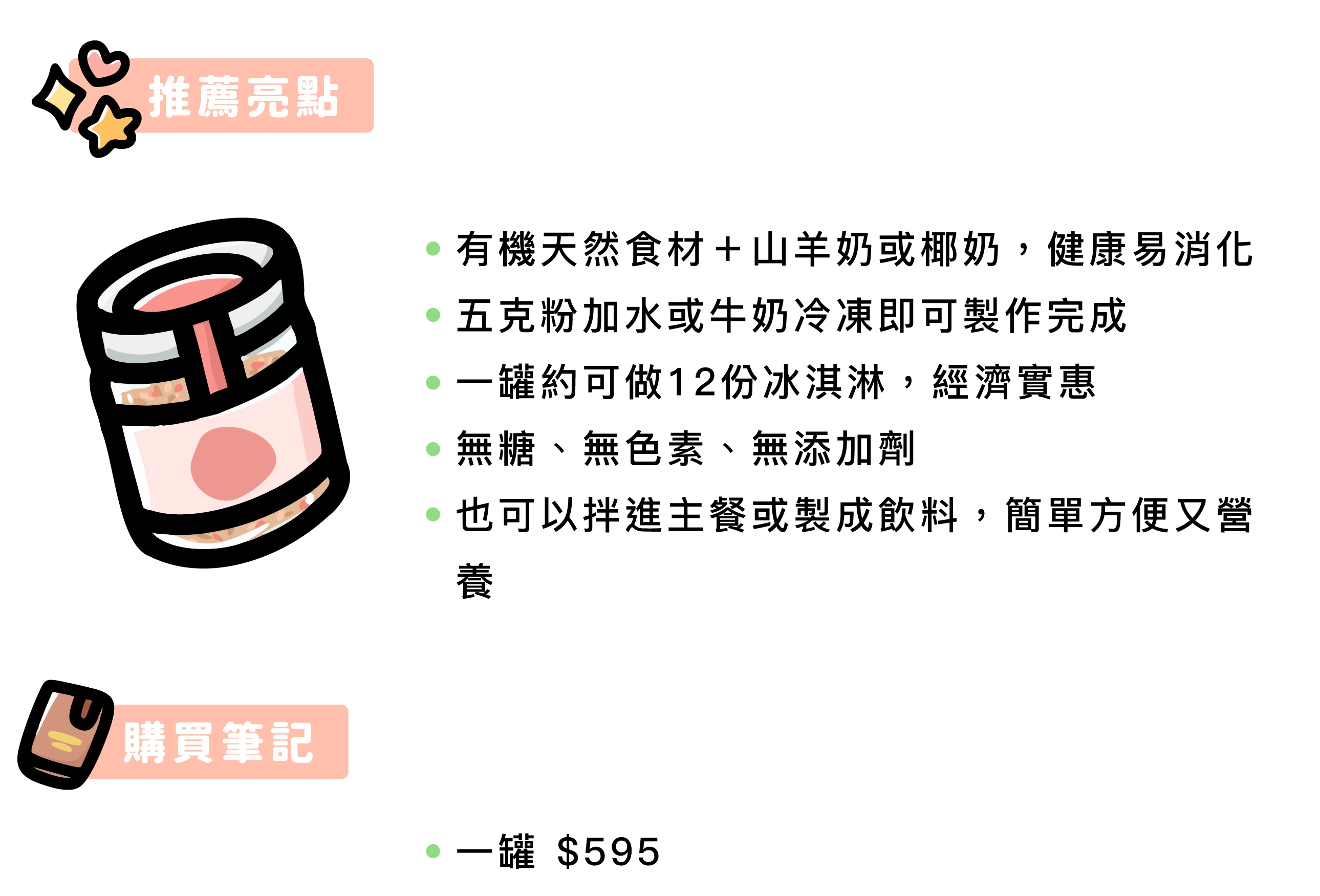 推薦亮點：   ●      有機天然食材＋山羊奶或椰奶，健康易消化   ●      五克粉加水或牛奶冷凍即可製作完成   ●      一罐約可做12份冰淇淋，經濟實惠   ●      無糖、無色素、無添加劑   ●      也可以拌進主餐或製成飲料，簡單方便又營養   購買筆記：   ●      一罐 $595